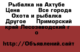 Рыбалка на Ахтубе › Цена ­ 500 - Все города Охота и рыбалка » Другое   . Приморский край,Лесозаводский г. о. 